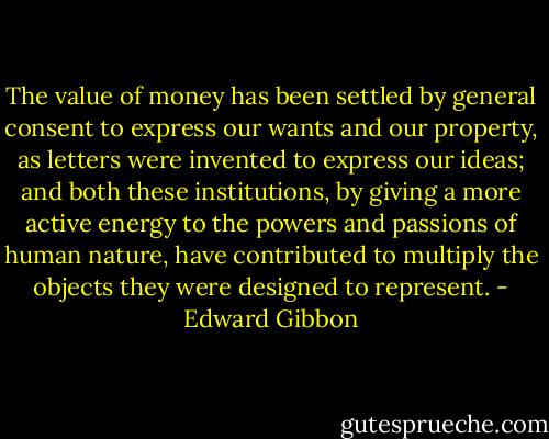 The value of money has been settled by general consent to express our wants and our property, as letters were invented to express our ideas; and both these institutions, by giving a more active energy to the powers and passions of human nature, have contributed to multiply the objects they were designed to represent. - Edward Gibbon