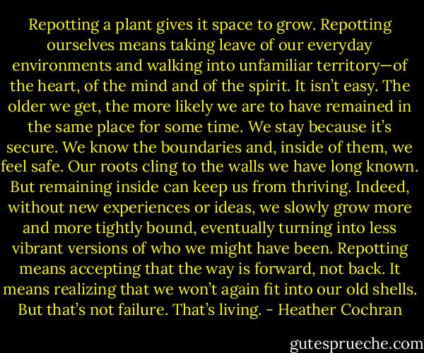Repotting a plant gives it space to grow. Repotting ourselves means taking leave of our everyday environments and walking into unfamiliar territory—of the heart, of the mind and of the spirit. It isn’t easy. The older we get, the more likely we are to have remained in the same place for some time. We stay because it’s secure. We know the boundaries and, inside of them, we feel safe. Our roots cling to the walls we have long known. But remaining inside can keep us from thriving. Indeed, without new experiences or ideas, we slowly grow more and more tightly bound, eventually turning into less vibrant versions of who we might have been.<br />Repotting means accepting that the way is forward, not back. It means realizing that we won’t again fit into our old shells. But that’s not failure. That’s living. - Heather Cochran