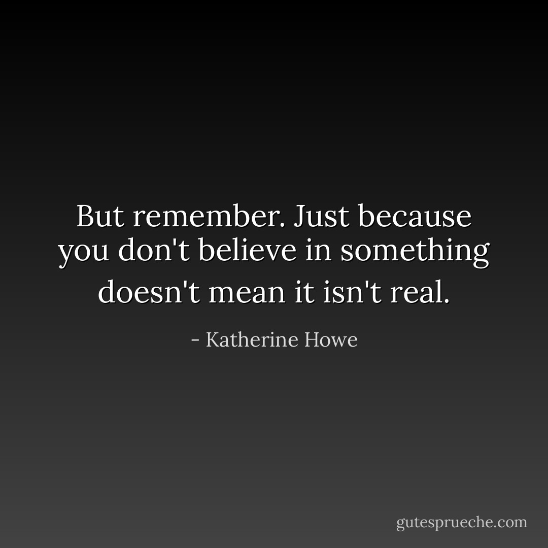 But remember. Just because you don't believe in something doesn't mean it isn't real. - Katherine Howe
