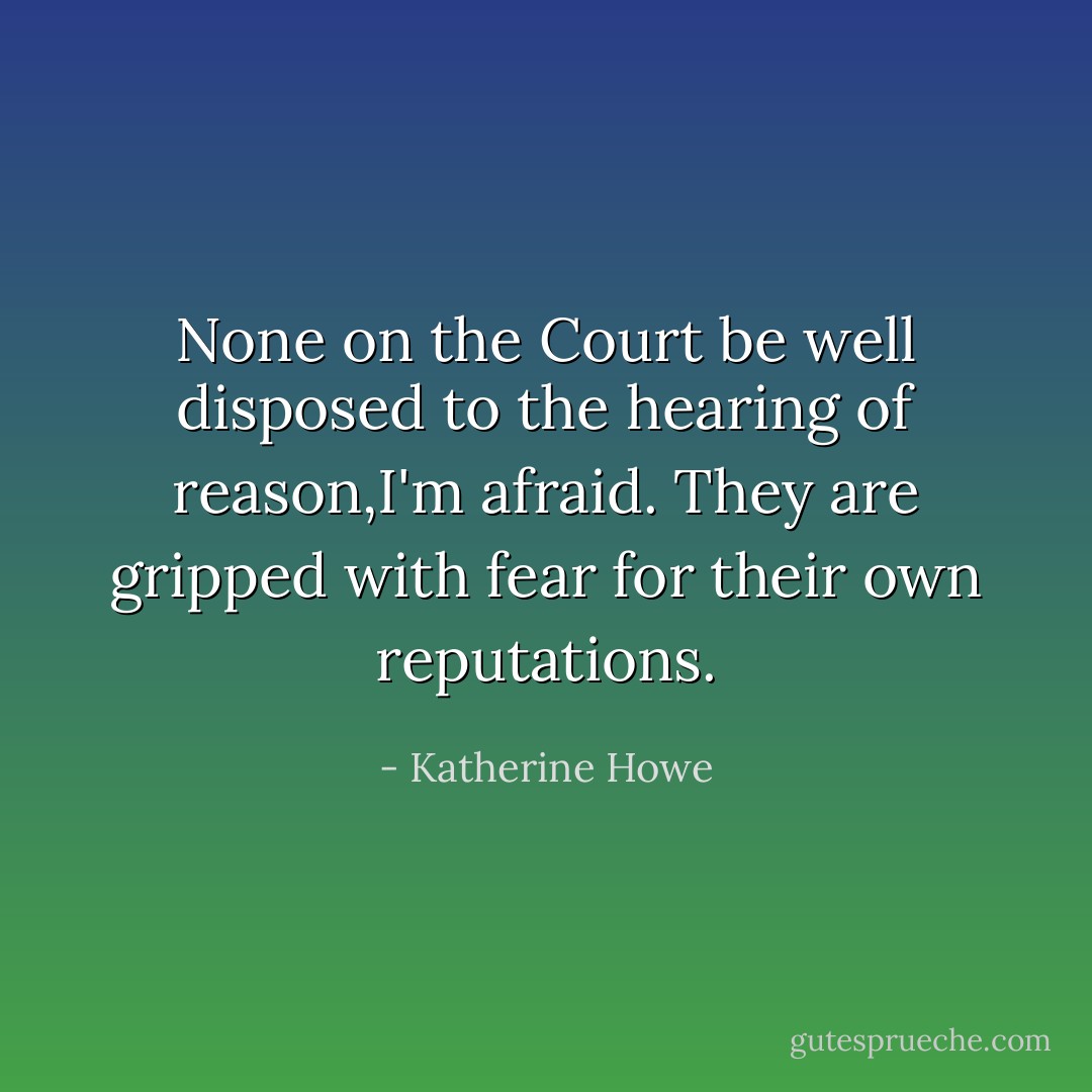 None on the Court be well disposed to the hearing of reason,I'm afraid. They are gripped with fear for their own reputations. - Katherine Howe