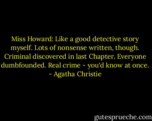 Miss Howard: Like a good detective story myself. Lots of nonsense written, though. Criminal discovered in last Chapter. Everyone dumbfounded. Real crime - you'd know at once. - Agatha Christie