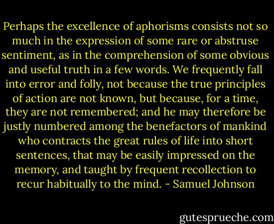 Perhaps the excellence of aphorisms consists not so much in the expression of some rare or abstruse sentiment, as in the comprehension of some obvious and useful truth in a few words.<br />We frequently fall into error and folly, not because the true principles of action are not known, but because, for a time, they are not remembered; and he may therefore be justly numbered among the benefactors of mankind who contracts the great rules of life into short sentences, that may be easily impressed on the memory, and taught by frequent recollection to recur habitually to the mind. - Samuel Johnson