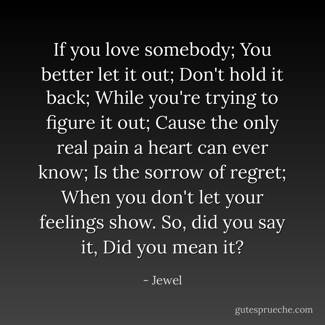 If you love somebody; You better let it out; Don't hold it back; While you're trying to figure it out; Cause the only real pain a heart can ever know; Is the sorrow of regret; When you don't let your feelings show. So, did you say it, Did you mean it? - Jewel