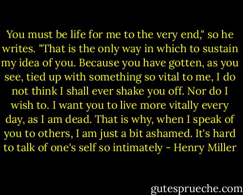 You must be life for me to the very end," so he writes. "That is the only way in which to sustain my idea of you. Because you have gotten, as you see, tied up with something so vital to me, I do not think I shall ever shake you off. Nor do I wish to. I want you to live more vitally every day, as I am dead. That is why, when I speak of you to others, I am just a bit ashamed. It's hard to talk of one's self so intimately - Henry Miller