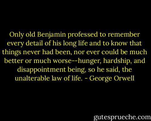 Only old Benjamin professed to remember every detail of his long life and to know that things never had been, nor ever could be much better or much worse--hunger, hardship, and disappointment being, so he said, the unalterable law of life. - George Orwell