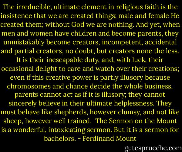 The irreducible, ultimate element in religious faith is the insistence that we are created things; male and female He created them; without God we are nothing. And yet, when men and women have children and become parents, they unmistakably become creators, incompetent, accidental and partial creators, no doubt, but creators none the less. It is their inescapable duty, and, with luck, their occasional delight to care and watch over their creations; even if this creative power is partly illusory because chromosomes and chance decide the whole business, parents cannot act as if it is illusory; they cannot sincerely believe in their ultimate helplessness. They must behave like shepherds, however clumsy, and not like sheep, however well trained.<br /><br />The Sermon on the Mount is a wonderful, intoxicating sermon. But it is a sermon for bachelors. - Ferdinand Mount