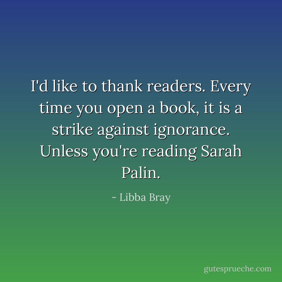 I'd like to thank readers. Every time you open a book, it is a strike against ignorance. Unless you're reading Sarah Palin. - Libba Bray