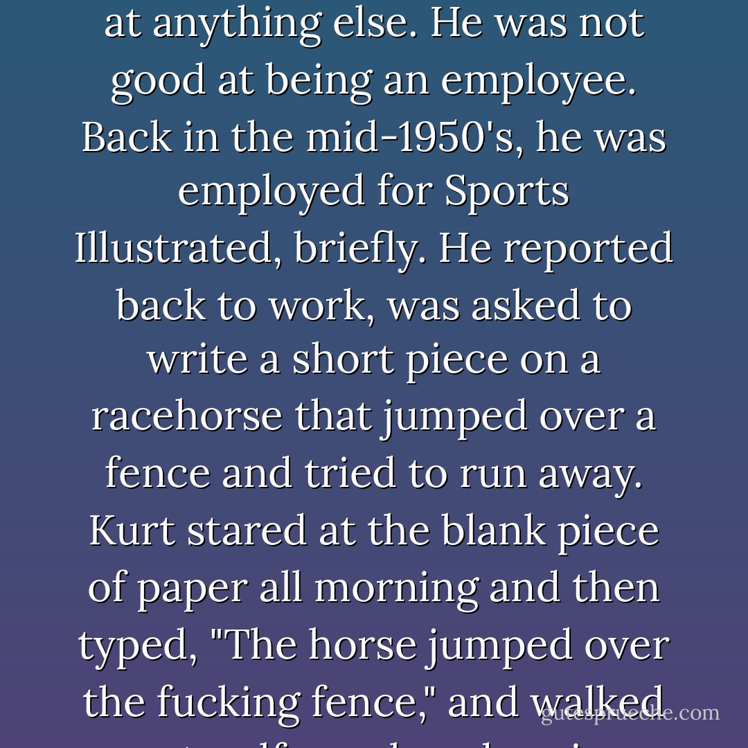 He often said he had to be a writer because he wasn't good at anything else. He was not good at being an employee. Back in the mid-1950's, he was employed for Sports Illustrated, briefly. He reported back to work, was asked to write a short piece on a racehorse that jumped over a fence and tried to run away. Kurt stared at the blank piece of paper all morning and then typed, "The horse jumped over the fucking fence," and walked out, self-employed again. - Kurt Vonnegut Jr.