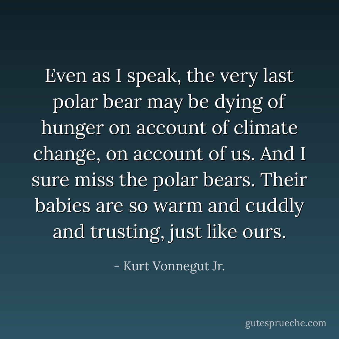 Even as I speak, the very last polar bear may be dying of hunger on account of climate change, on account of us. And I sure miss the polar bears. Their babies are so warm and cuddly and trusting, just like ours. - Kurt Vonnegut Jr.