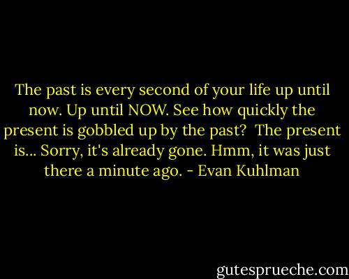 The past is every second of your life up until now. Up until NOW. See how quickly the present is gobbled up by the past? <br />The present is... Sorry, it's already gone. Hmm, it was just there a minute ago. - Evan Kuhlman