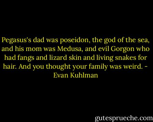 Pegasus's dad was poseidon, the god of the sea, and his mom was Medusa, and evil Gorgon who had fangs and lizard skin and living snakes for hair. And you thought your family was weird. - Evan Kuhlman