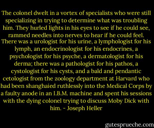 The colonel dwelt in a vortex of specialists who were still specializing in trying to determine what was troubling him. They hurled lights in his eyes to see if he could see, rammed needles into nerves to hear if he could feel. There was a urologist for his urine, a lymphologist for his lymph, an endocrinologist for his endocrines, a psychologist for his psyche, a dermatologist for his derma; there was a pathologist for his pathos, a cystologist for his cysts, and a bald and pendantic cetologist from the zoology department at Harvard who had been shanghaied ruthlessly into the Medical Corps by a faulty anode in an I.B.M. machine and spent his sessions with the dying colonel trying to discuss Moby Dick with him. - Joseph Heller