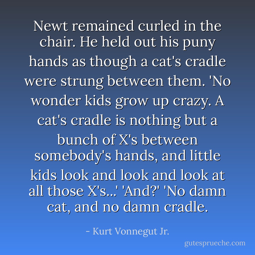 Newt remained curled in the chair. He held out his puny hands as though a cat's cradle were strung between them. 'No wonder kids grow up crazy. A cat's cradle is nothing but a bunch of X's between somebody's hands, and little kids look and look and look at all those X's...'<br />'And?'<br />'No damn cat, and no damn cradle. - Kurt Vonnegut Jr.