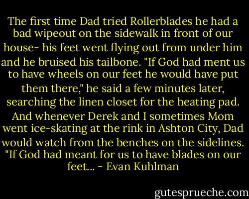 The first time Dad tried Rollerblades he had a bad wipeout on the sidewalk in front of our house- his feet went flying out from under him and he bruised his tailbone. "If God had ment us to have wheels on our feet he would have put them there," he said a few minutes later, searching the linen closet for the heating pad. And whenever Derek and I sometimes Mom went ice-skating at the rink in Ashton City, Dad would watch from the benches on the sidelines. "If God had meant for us to have blades on our feet... - Evan Kuhlman