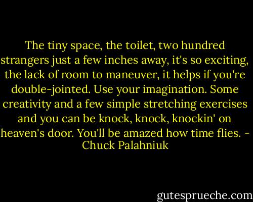 The tiny space, the toilet, two hundred strangers just a few inches away, it's so exciting, the lack of room to maneuver, it helps if you're double-jointed. Use your imagination. Some creativity and a few simple stretching exercises and you can be knock, knock, knockin' on heaven's door. You'll be amazed how time flies. - Chuck Palahniuk