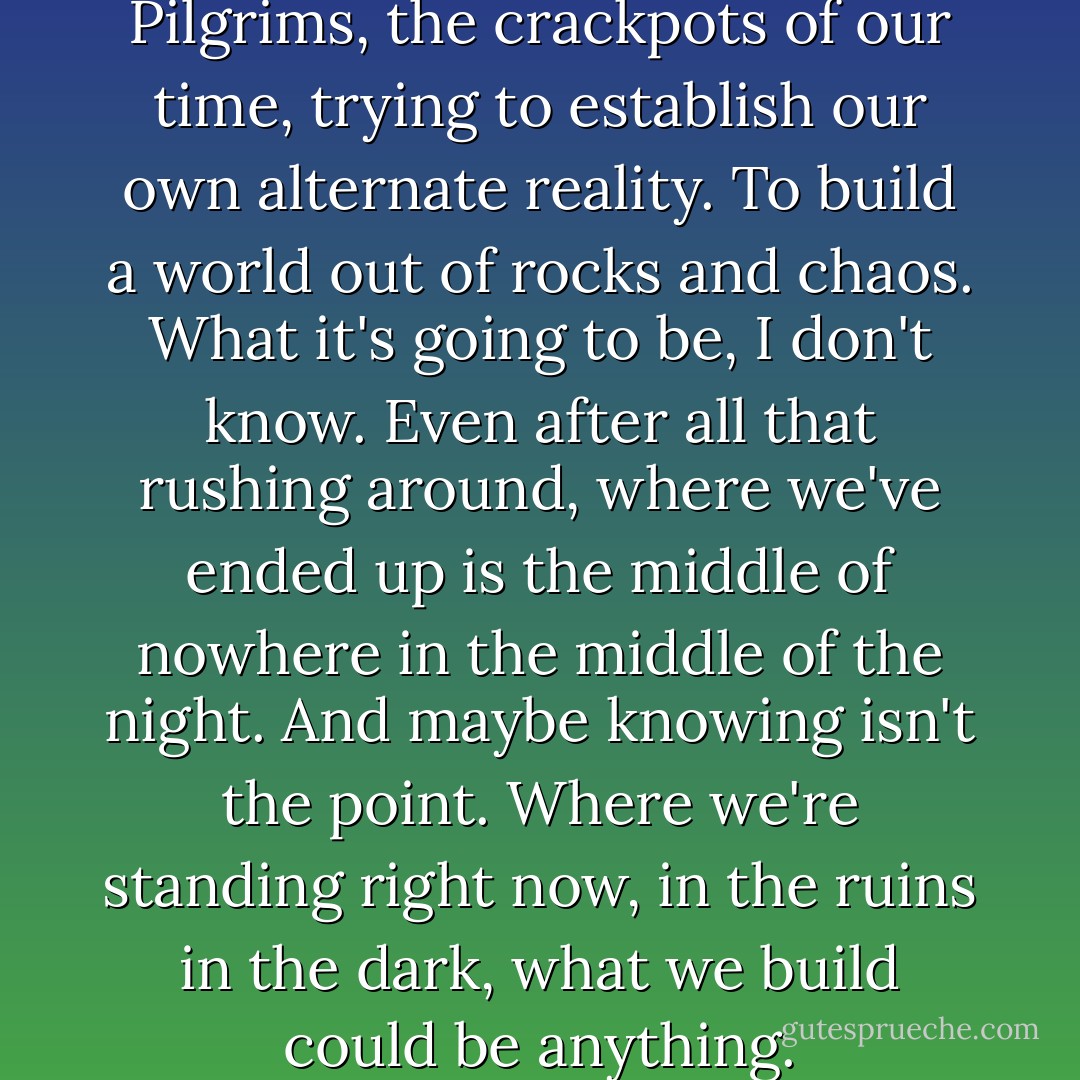 It's creepy, but here we are, the Pilgrims, the crackpots of our time, trying to establish our own alternate reality. To build a world out of rocks and chaos.<br />What it's going to be, I don't know.<br />Even after all that rushing around, where we've ended up is the middle of nowhere in the middle of the night.<br />And maybe knowing isn't the point.<br />Where we're standing right now, in the ruins in the dark, what we build could be anything. - Chuck Palahniuk