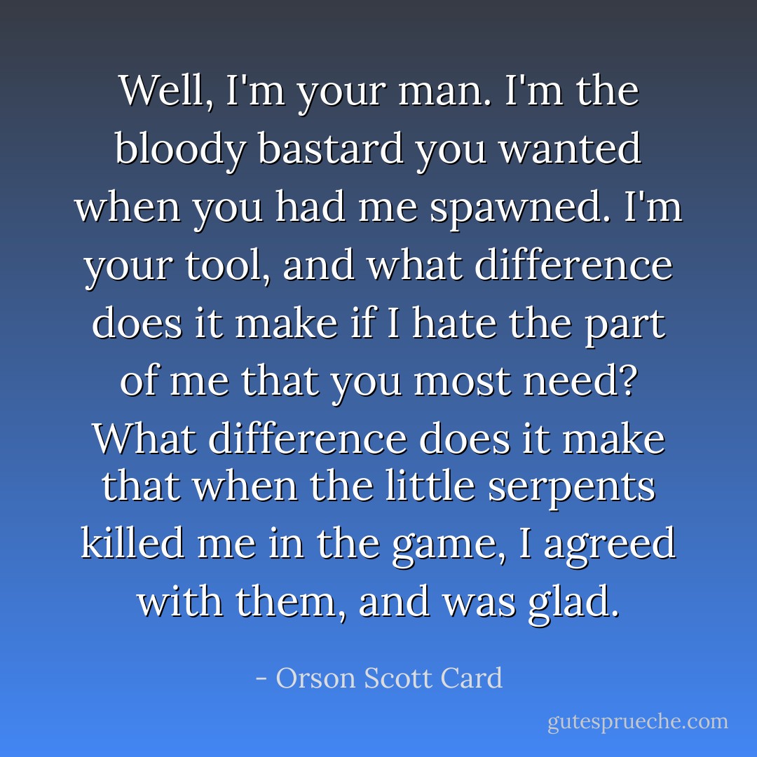 Well, I'm your man. I'm the bloody bastard you wanted when you had me spawned. I'm your tool, and what difference does it make if I hate the part of me that you most need? What difference does it make that when the little serpents killed me in the game, I agreed with them, and was glad. - Orson Scott Card