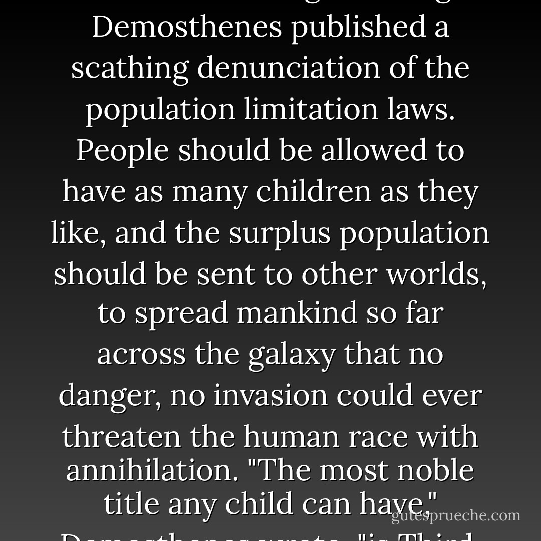 Valentine went back to class without answering. That night Demosthenes published a scathing denunciation of the population limitation laws. People should be allowed to have as many children as they like, and the surplus population should be sent to other worlds, to spread mankind so far across the galaxy that no danger, no invasion could ever threaten the human race with annihilation. "The most noble title any child can have," Demosthenes wrote, "is Third. - Orson Scott Card