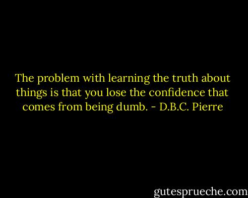 The problem with learning the truth about things is that you lose the confidence that comes from being dumb. - D.B.C. Pierre