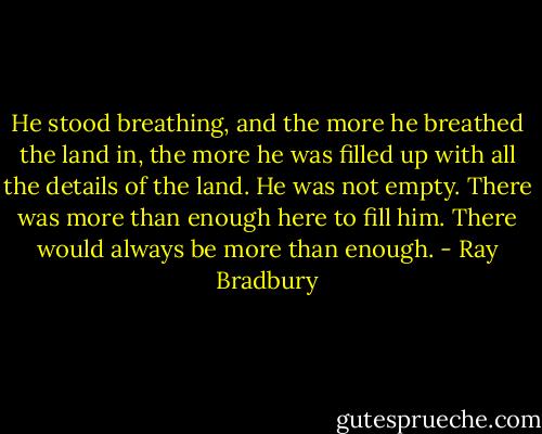 He stood breathing, and the more he breathed the land in, the more he was filled up with all the details of the land. He was not empty. There was more than enough here to fill him. There would always be more than enough. - Ray Bradbury