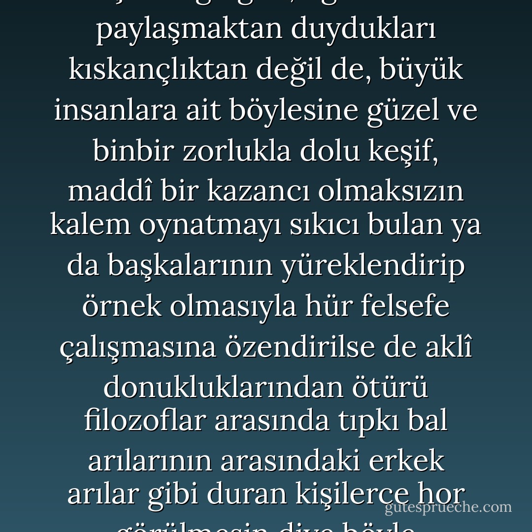 ...Bana öyle geliyor ki, Pythagorasçılar bazılarının düşündüğü gibi, öğretilerini paylaşmaktan duydukları kıskançlıktan değil de, büyük insanlara ait böylesine güzel ve binbir zorlukla dolu keşif, maddî bir kazancı olmaksızın kalem oynatmayı sıkıcı bulan ya da başkalarının yüreklendirip örnek olmasıyla hür felsefe çalışmasına özendirilse de aklî donukluklarından ötürü filozoflar arasında tıpkı bal arılarının arasındaki erkek arılar gibi duran kişilerce hor görülmesin diye böyle yapıyordu. - Nicolaus Copernicus