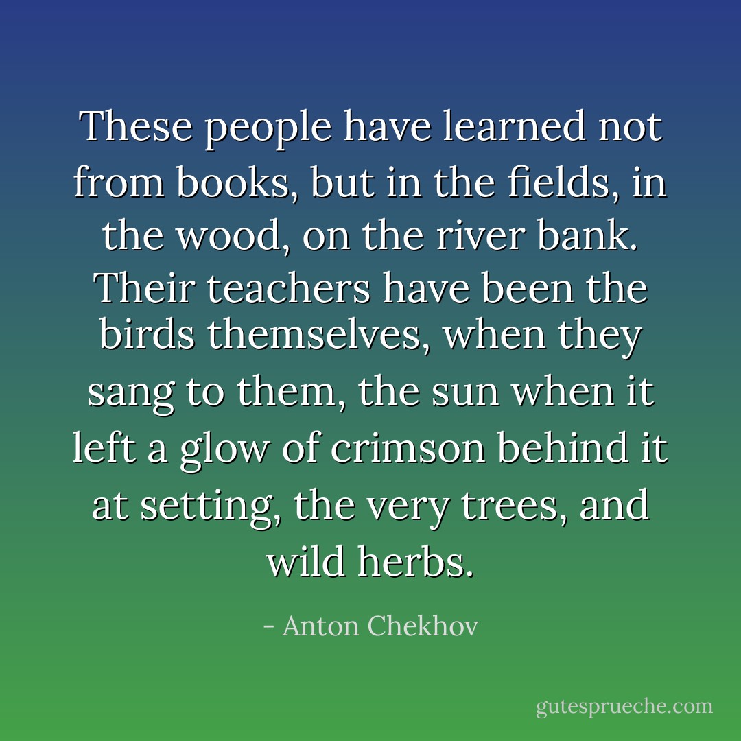 These people have learned not from books, but in the fields, in the wood, on the river bank. Their teachers have been the birds themselves, when they sang to them, the sun when it left a glow of crimson behind it at setting, the very trees, and wild herbs. - Anton Chekhov