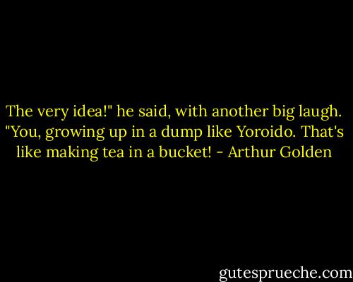 The very idea!" he said, with another big laugh. "You, growing up in a dump like Yoroido. That's like making tea in a bucket! - Arthur Golden