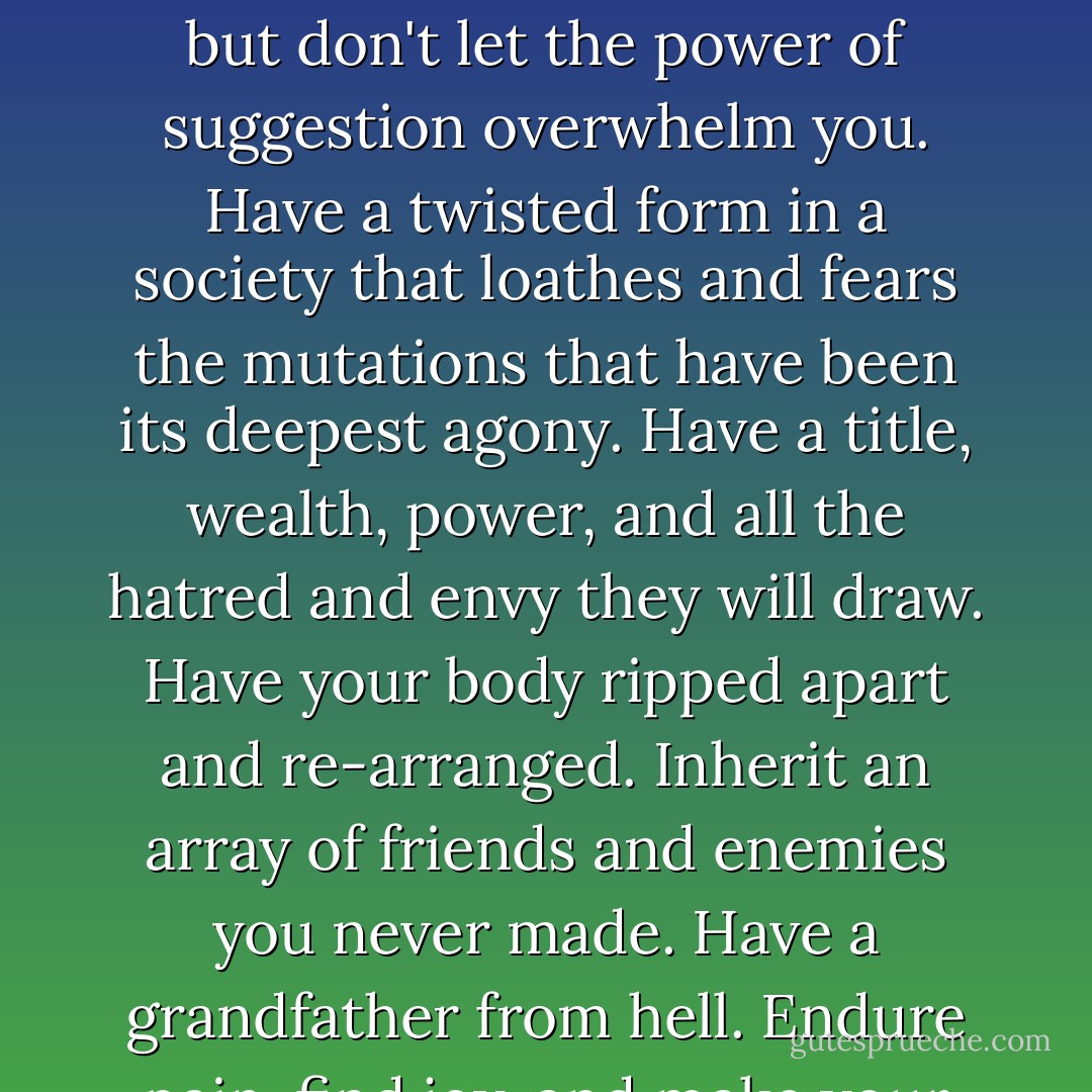 Welcome to Barrayar, son. Here you go: have a world of wealth and poverty, wrenching change and rooted history. Have a birth; have two. Have a name. Miles means "soldier," but don't let the power of suggestion overwhelm you. Have a twisted form in a society that loathes and fears the mutations that have been its deepest agony. Have a title, wealth, power, and all the hatred and envy they will draw. Have your body ripped apart and re-arranged. Inherit an array of friends and enemies you never made. Have a grandfather from hell. Endure pain, find joy, and make your own meaning, because the universe certainly isn't going to supply it. Always be a moving target. Live. Live. Live. - Lois McMaster Bujold