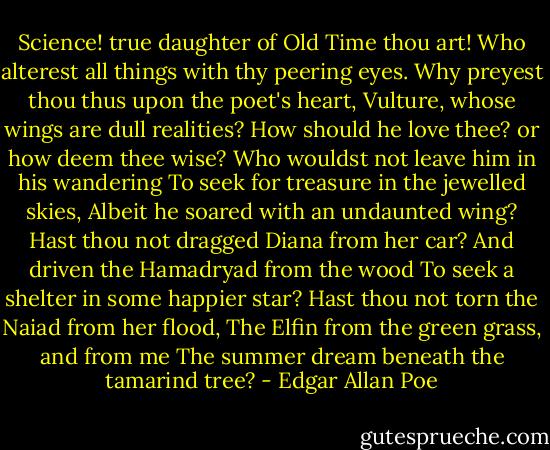 Science! true daughter of Old Time thou art!<br />Who alterest all things with thy peering eyes.<br />Why preyest thou thus upon the poet's heart,<br />Vulture, whose wings are dull realities?<br />How should he love thee? or how deem thee wise?<br />Who wouldst not leave him in his wandering<br />To seek for treasure in the jewelled skies,<br />Albeit he soared with an undaunted wing?<br />Hast thou not dragged Diana from her car?<br />And driven the Hamadryad from the wood<br />To seek a shelter in some happier star?<br />Hast thou not torn the Naiad from her flood,<br />The Elfin from the green grass, and from me<br />The summer dream beneath the tamarind tree? - Edgar Allan Poe