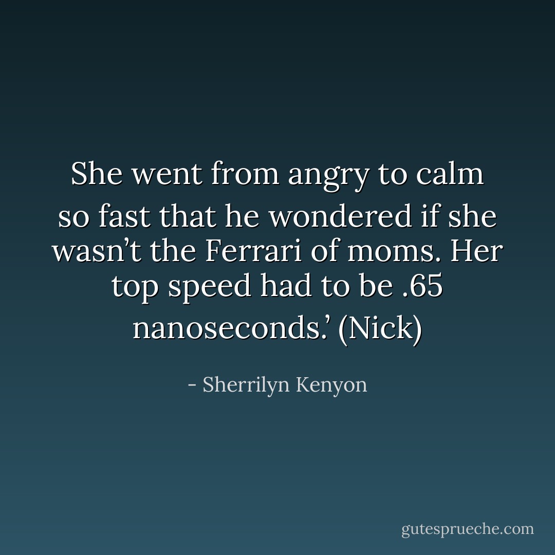 She went from angry to calm so fast that he wondered if she wasn’t the Ferrari of moms. Her top speed had to be .65 nanoseconds.’ (Nick) - Sherrilyn Kenyon