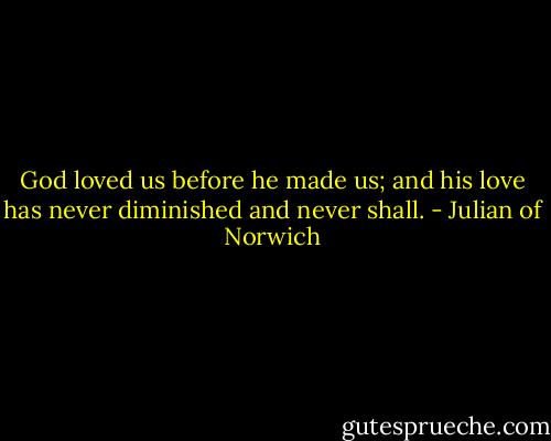 God loved us before he made us; and his love has never diminished and never shall. - Julian of Norwich