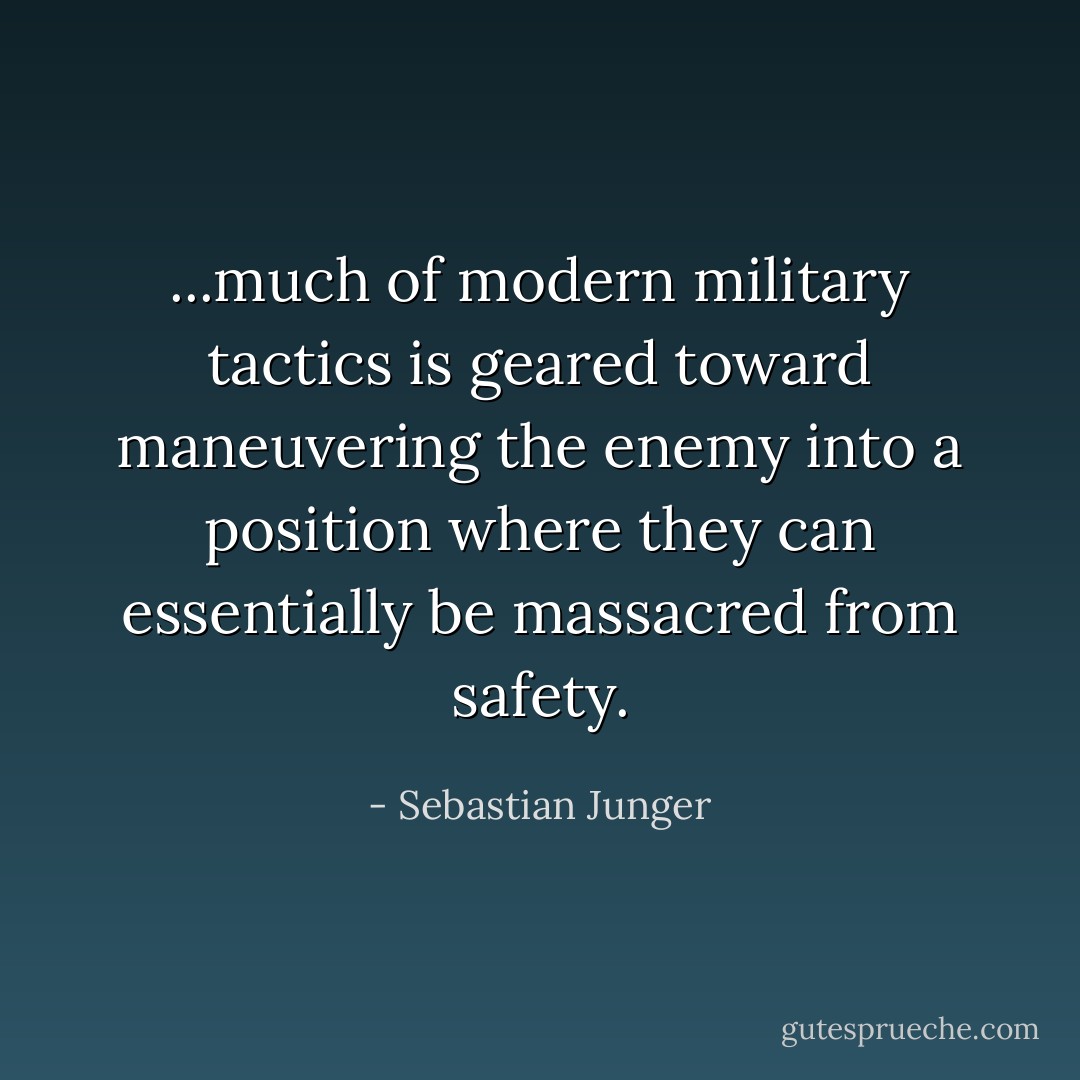 ...much of modern military tactics is geared toward maneuvering the enemy into a position where they can essentially be massacred from safety. - Sebastian Junger