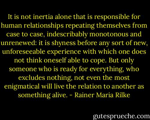 It is not inertia alone that is responsible for human relationships repeating themselves from case to case, indescribably monotonous and unrenewed: it is shyness before any sort of new, unforeseeable experience with which one does not think oneself able to cope. But only someone who is ready for everything, who excludes nothing, not even the most enigmatical will live the relation to another as something alive. - Rainer Maria Rilke