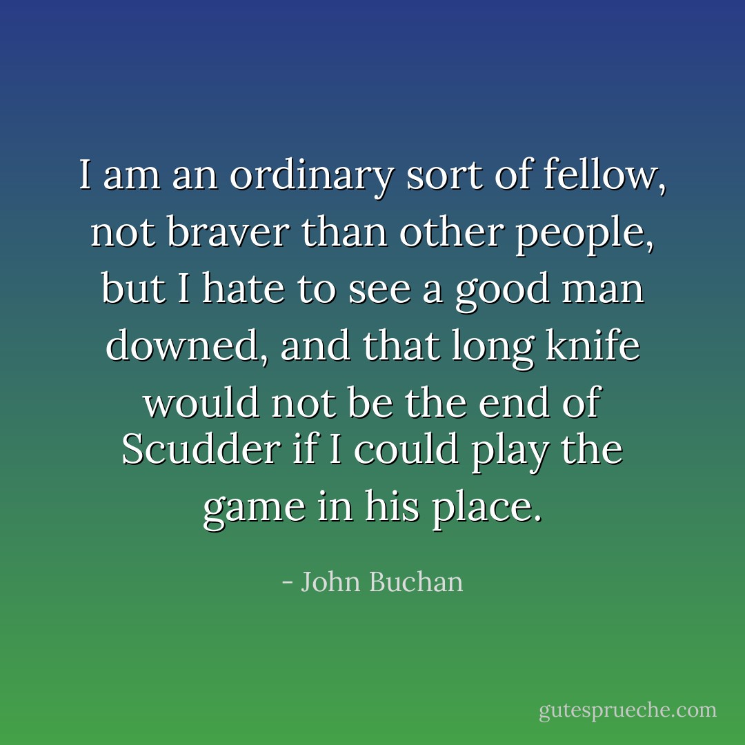 I am an ordinary sort of fellow, not braver than other people, but I hate to see a good man downed, and that long knife would not be the end of Scudder if I could play the game in his place. - John Buchan