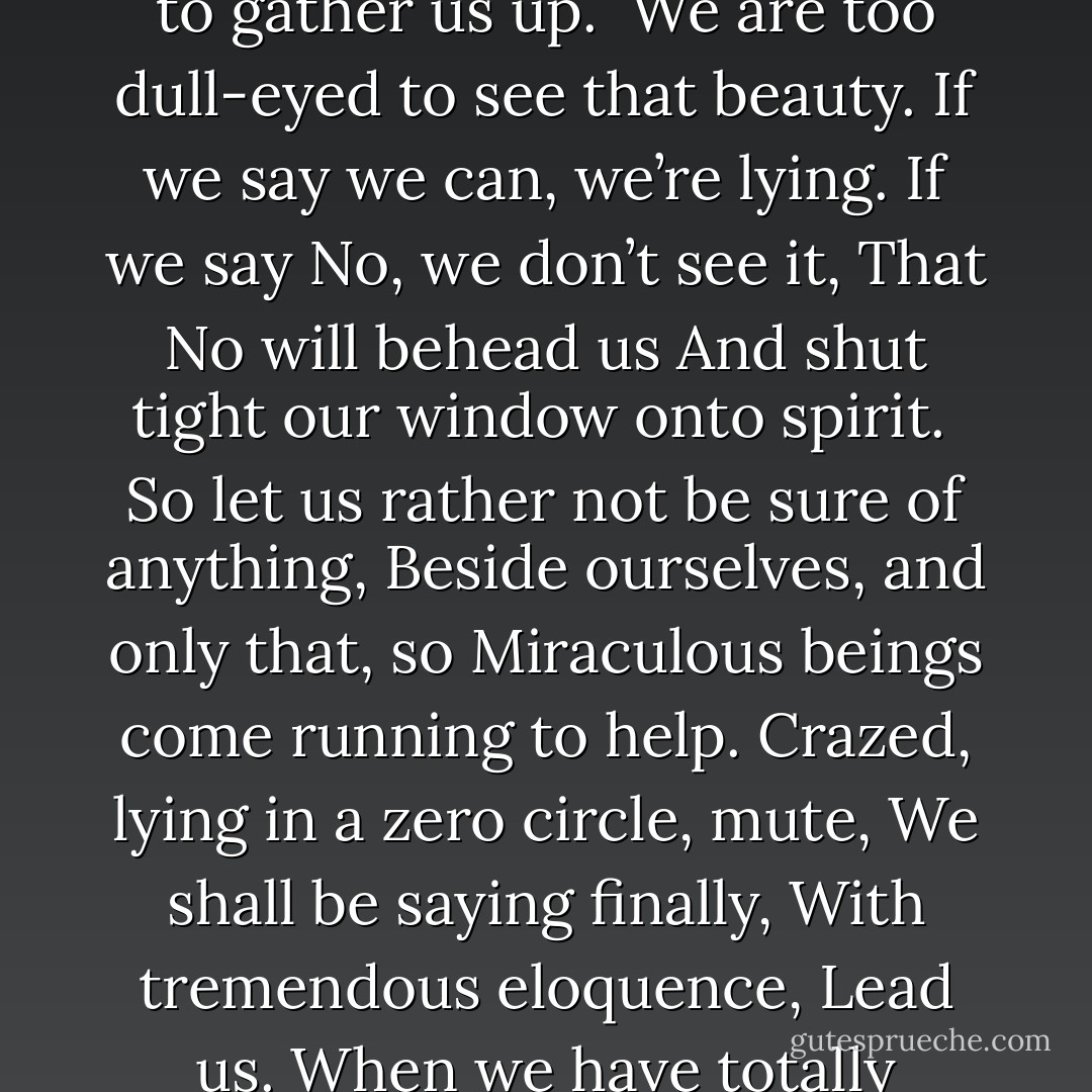 Be helpless, dumbfounded,<br />Unable to say yes or no.<br />Then a stretcher will come from grace<br /> to gather us up.<br /><br />We are too dull-eyed to see that beauty.<br />If we say we can, we’re lying.<br />If we say No, we don’t see it,<br />That No will behead us<br />And shut tight our window onto spirit.<br /><br />So let us rather not be sure of anything,<br />Beside ourselves, and only that, so<br />Miraculous beings come running to help.<br />Crazed, lying in a zero circle, mute,<br />We shall be saying finally,<br />With tremendous eloquence, Lead us.<br />When we have totally surrendered to that beauty,<br />We shall be a mighty kindness. - Rumi