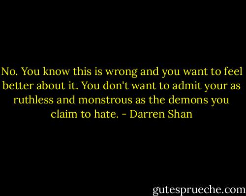 No.<br />You know this is wrong and you want to feel better about it.<br />You don't want to admit your as ruthless and monstrous as the demons you claim to hate. - Darren Shan