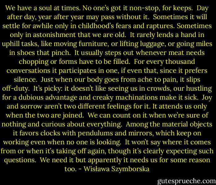 We have a soul at times.<br />No one’s got it non-stop,<br />for keeps.<br /><br />Day after day,<br />year after year<br />may pass without it.<br /><br />Sometimes<br />it will settle for awhile<br />only in childhood’s fears and raptures.<br />Sometimes only in astonishment<br />that we are old.<br /><br />It rarely lends a hand<br />in uphill tasks,<br />like moving furniture,<br />or lifting luggage,<br />or going miles in shoes that pinch.<br /><br />It usually steps out<br />whenever meat needs chopping<br />or forms have to be filled.<br /><br />For every thousand conversations<br />it participates in one,<br />if even that,<br />since it prefers silence.<br /><br />Just when our body goes from ache to pain,<br />it slips off-duty.<br /><br />It’s picky:<br />it doesn’t like seeing us in crowds,<br />our hustling for a dubious advantage<br />and creaky machinations make it sick.<br /><br />Joy and sorrow<br />aren’t two different feelings for it.<br />It attends us<br />only when the two are joined.<br /><br />We can count on it<br />when we’re sure of nothing<br />and curious about everything.<br /><br />Among the material objects<br />it favors clocks with pendulums<br />and mirrors, which keep on working<br />even when no one is looking.<br /><br />It won’t say where it comes from<br />or when it’s taking off again,<br />though it’s clearly expecting such questions.<br /><br />We need it<br />but apparently<br />it needs us<br />for some reason too. - Wisława Szymborska