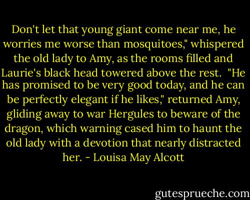 Don't let that young giant come near me, he worries me worse than mosquitoes," whispered the old lady to Amy, as the rooms filled and Laurie's black head towered above the rest.<br /><br />"He has promised to be very good today, and he can be perfectly elegant if he likes," returned Amy, gliding away to war Hergules to beware of the dragon, which warning cased him to haunt the old lady with a devotion that nearly distracted her. - Louisa May Alcott