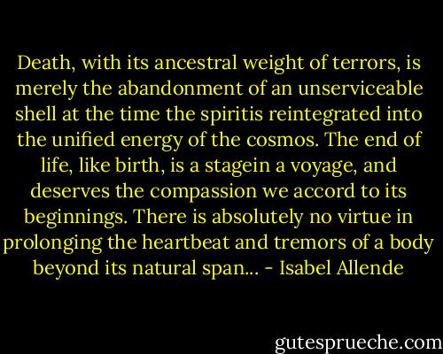 Death, with its ancestral weight of terrors, is merely the abandonment of an unserviceable shell at the time the spiritis reintegrated into the unified energy of the cosmos. The end of life, like birth, is a stagein a voyage, and deserves the compassion we accord to its beginnings. There is absolutely no virtue in prolonging the heartbeat and tremors of a body beyond its natural span... - Isabel Allende