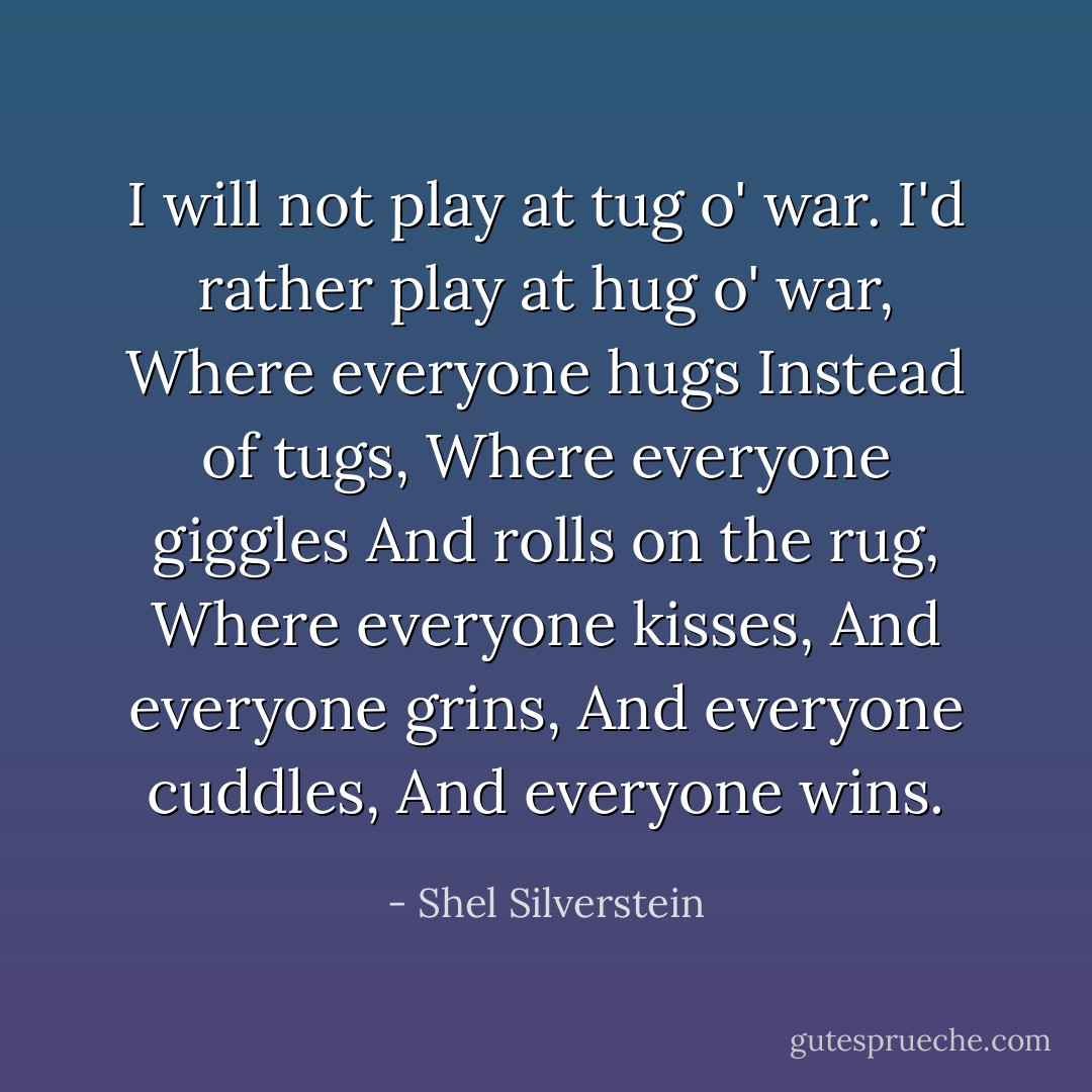 I will not play at tug o' war.<br />I'd rather play at hug o' war,<br />Where everyone hugs<br />Instead of tugs,<br />Where everyone giggles<br />And rolls on the rug,<br />Where everyone kisses,<br />And everyone grins,<br />And everyone cuddles,<br />And everyone wins. - Shel Silverstein