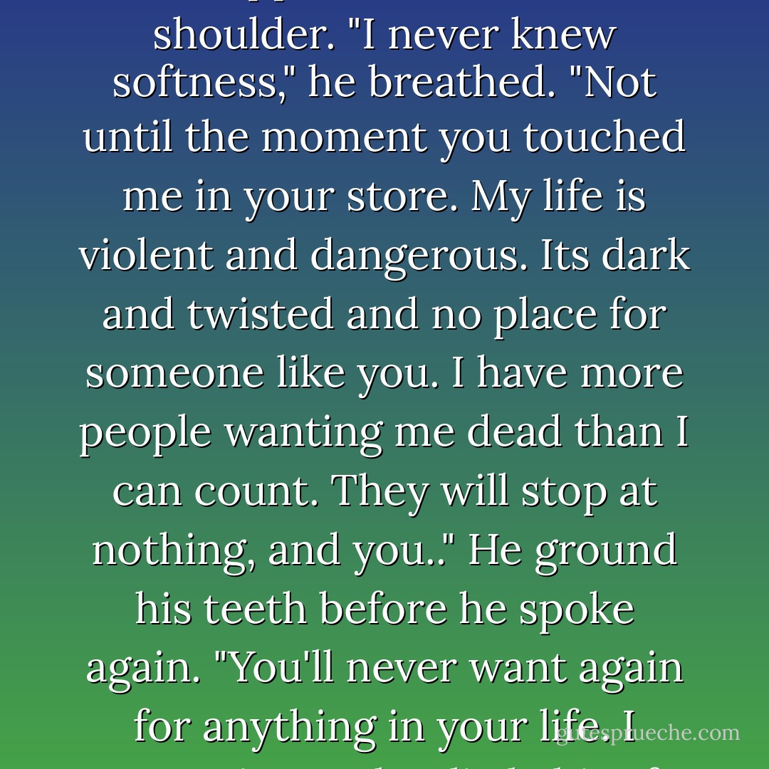 I'm human," he said in a tormented tone. "And I'm not." He dropped his hand to her shoulder. "I never knew softness," he breathed. "Not until the moment you touched me in your store. My life is violent and dangerous. Its dark and twisted and no place for someone like you. I have more people wanting me dead than I can count. They will stop at nothing, and you.." He ground his teeth before he spoke again. "You'll never want again for anything in your life. I swear it on what little bit of human soul I have left. - Sherrilyn Kenyon