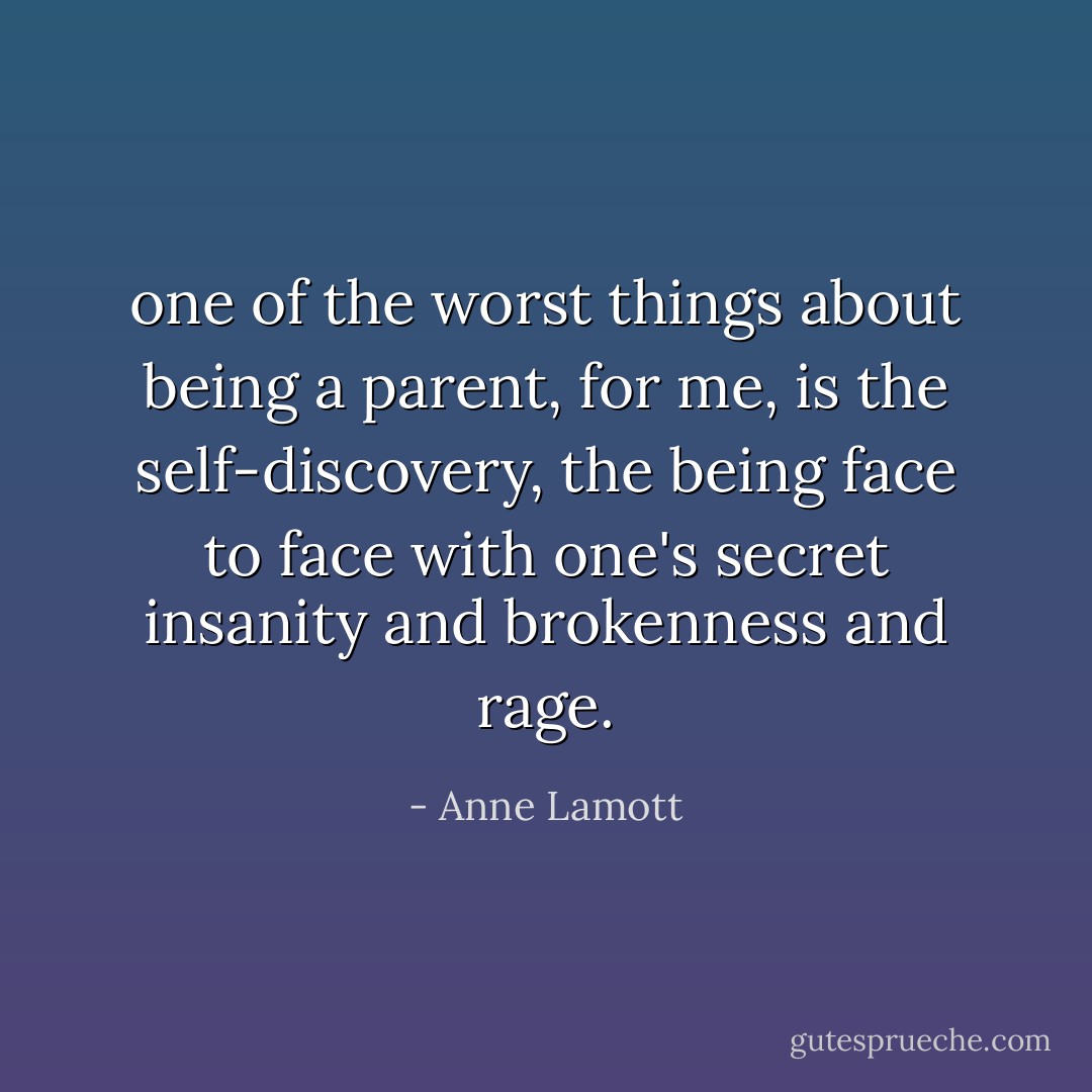 one of the worst things about being a parent, for me, is the self-discovery, the being face to face with one's secret insanity and brokenness and rage. - Anne Lamott