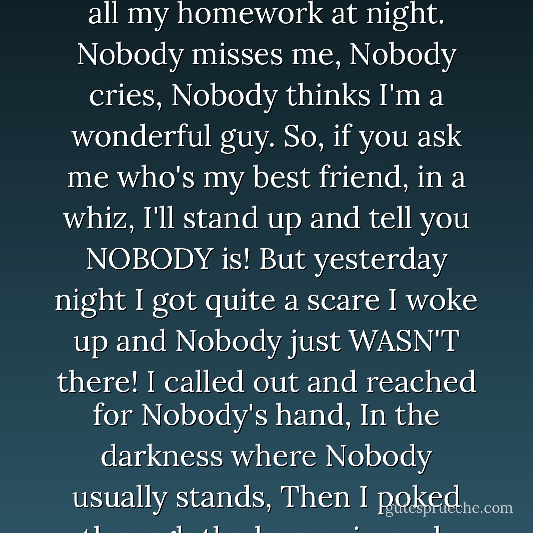 Nobody loves me, nobody cares,<br />Nobody picks me peaches and pears.<br />Nobody offers me candy and Cokes,<br />Nobody listens and laughs at me jokes.<br />Nobody helps when I get into a fight,<br />Nobody does all my homework at night.<br />Nobody misses me,<br />Nobody cries,<br />Nobody thinks I'm a wonderful guy.<br />So, if you ask me who's my best friend, in a whiz,<br />I'll stand up and tell you NOBODY is!<br />But yesterday night I got quite a scare<br />I woke up and Nobody just WASN'T there!<br />I called out and reached for Nobody's hand,<br />In the darkness where Nobody usually stands,<br />Then I poked through the house, in each cranny and nook,<br />But I found SOMEBODY each place that I looked.<br />I seached till I'm tired, and now with the dawn,<br />There's no doubt about it-<br />NOBODY'S GONE!! - Shel Silverstein