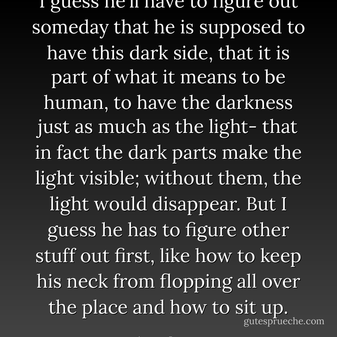 I guess he'll have to figure out someday that he is supposed to have this dark side, that it is part of what it means to be human, to have the darkness just as much as the light- that in fact the dark parts make the light visible; without them, the light would disappear. But I guess he has to figure other stuff out first, like how to keep his neck from flopping all over the place and how to sit up. - Anne Lamott
