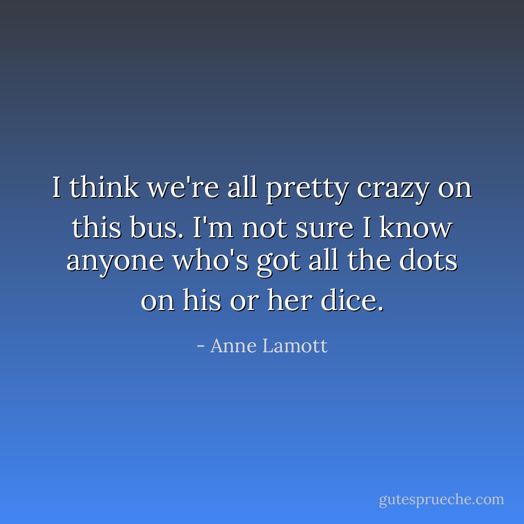 I think we're all pretty crazy on this bus. I'm not sure I know anyone who's got all the dots on his or her dice. - Anne Lamott