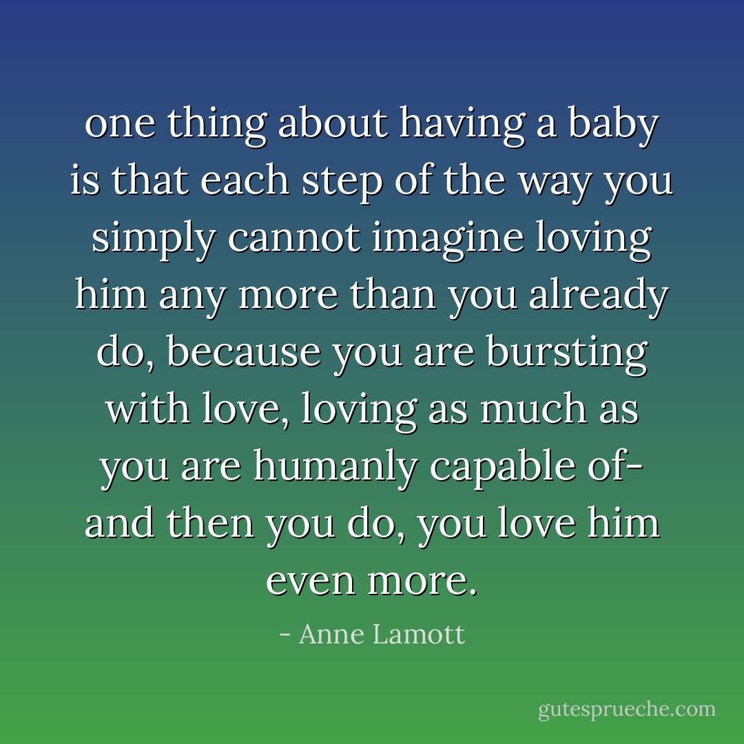 one thing about having a baby is that each step of the way you simply cannot imagine loving him any more than you already do, because you are bursting with love, loving as much as you are humanly capable of- and then you do, you love him even more. - Anne Lamott