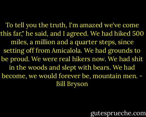 To tell you the truth, I'm amazed we've come this far," he said, and I agreed. We had hiked 500 miles, a million and a quarter steps, since setting off from Amicalola. We had grounds to be proud. We were real hikers now. We had shit in the woods and slept with bears. We had become, we would forever be, mountain men. - Bill Bryson