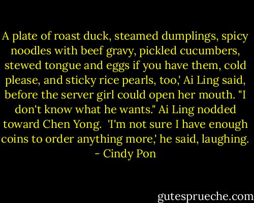 A plate of roast duck, steamed dumplings, spicy noodles with beef gravy, pickled cucumbers, stewed tongue and eggs if you have them, cold please, and sticky rice pearls, too,' Ai Ling said, before the server girl could open her mouth. "I don't know what he wants." Ai Ling nodded toward Chen Yong.<br /><br />'I'm not sure I have enough coins to order anything more,' he said, laughing. - Cindy Pon