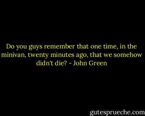 Do you guys remember that one time, in the minivan, twenty minutes ago, that we somehow didn't die? - John Green