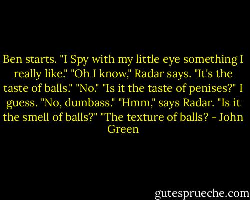Ben starts. "I Spy with my little eye something I really like."<br />"Oh I know," Radar says. "It's the taste of balls."<br />"No."<br />"Is it the taste of penises?" I guess.<br />"No, dumbass."<br />"Hmm," says Radar. "Is it the smell of balls?"<br />"The texture of balls? - John Green